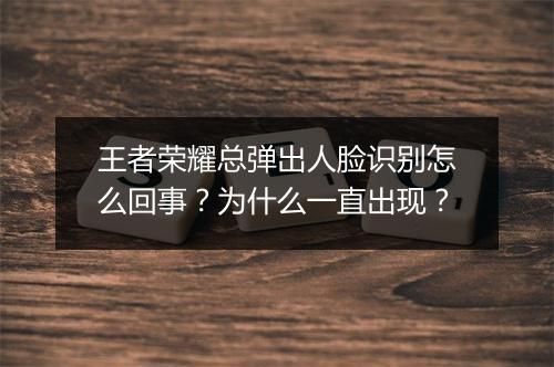 王者荣耀总弹出人脸识别怎么回事?为什么一直出现?