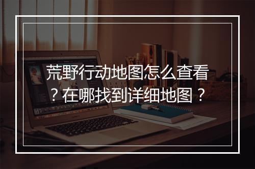 荒野行动地图怎么查看?在哪找到详细地图?