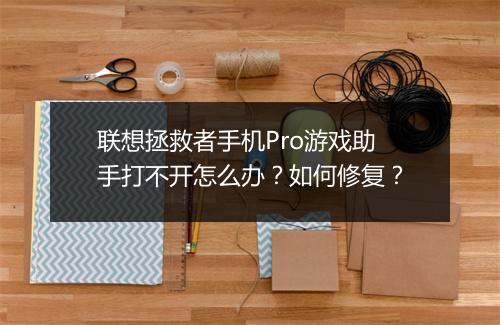 联想拯救者手机Pro游戏助手打不开怎么办?如何修复?