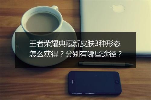 王者荣耀典藏新皮肤3种形态怎么获得?分别有哪些途径?