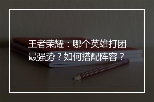 王者荣耀:哪个英雄打团最强势?如何搭配阵容?