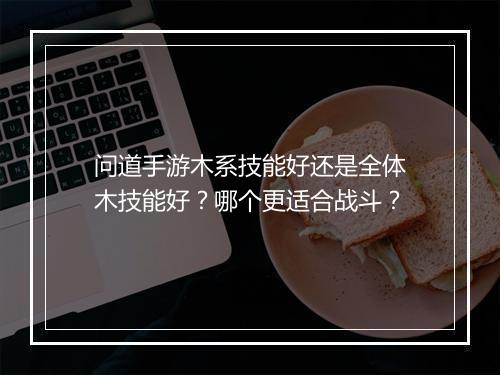 问道手游木系技能好还是全体木技能好？哪个更适合战斗？