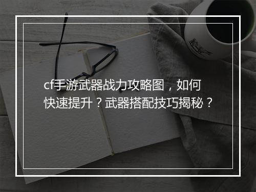 cf手游武器战力攻略图,如何快速提升?武器搭配技巧揭秘?