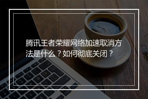腾讯王者荣耀网络加速取消方法是什么？如何彻底关闭？