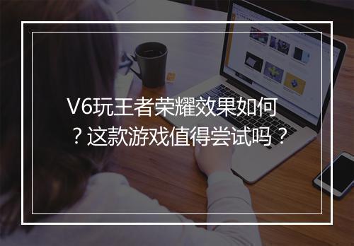V6玩王者荣耀效果如何?这款游戏值得尝试吗?