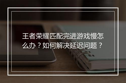 王者荣耀匹配完进游戏慢怎么办?如何解决延迟问题?