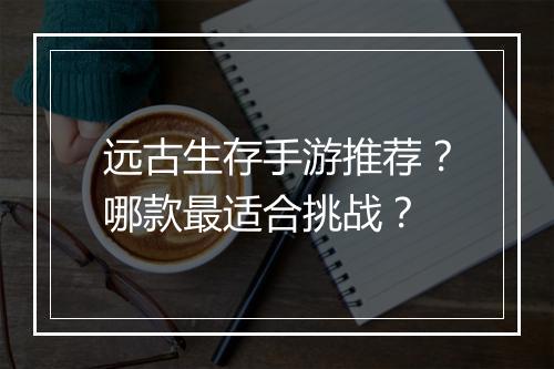 远古生存手游推荐?哪款最适合挑战?