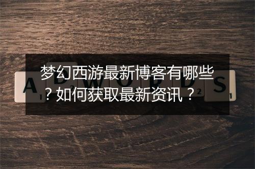 梦幻西游最新博客有哪些？如何获取最新资讯？