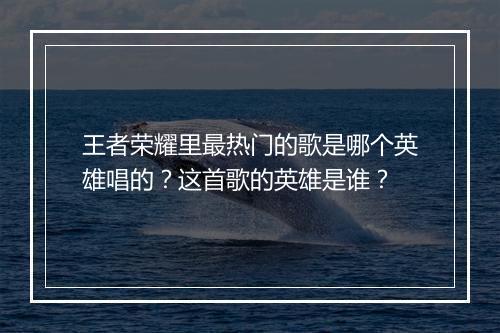 王者荣耀里最热门的歌是哪个英雄唱的？这首歌的英雄是谁？