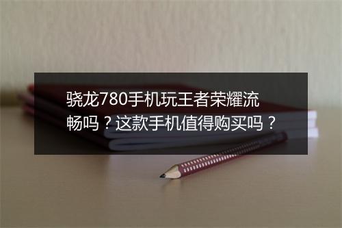 骁龙780手机玩王者荣耀流畅吗？这款手机值得购买吗？