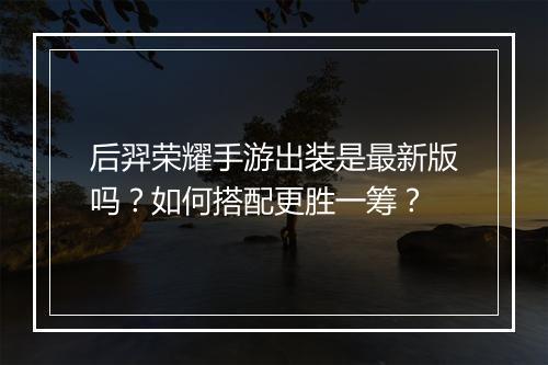 后羿荣耀手游出装是最新版吗?如何搭配更胜一筹?