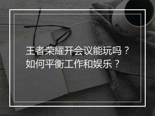 王者荣耀开会议能玩吗？如何平衡工作和娱乐？