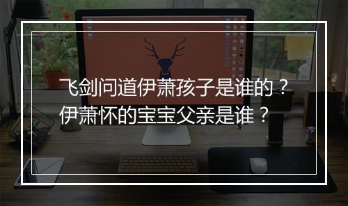 飞剑问道伊萧孩子是谁的？伊萧怀的宝宝父亲是谁？