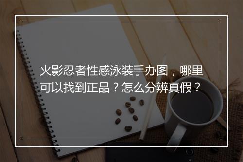 火影忍者性感泳装手办图,哪里可以找到正品?怎么分辨真假?