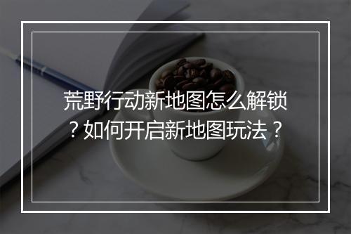 荒野行动新地图怎么解锁？如何开启新地图玩法？