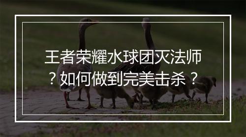 王者荣耀水球团灭法师?如何做到完美击杀?