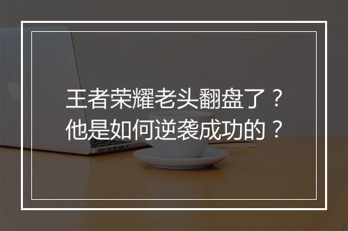 王者荣耀老头翻盘了？他是如何逆袭成功的？