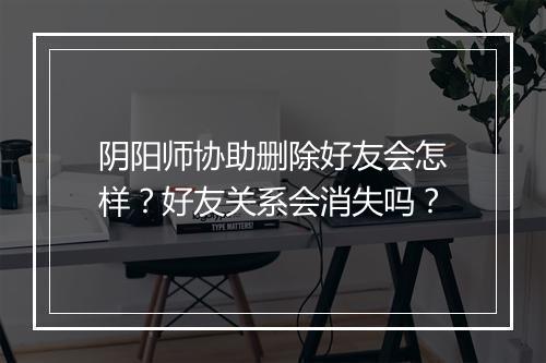 阴阳师协助删除好友会怎样？好友关系会消失吗？