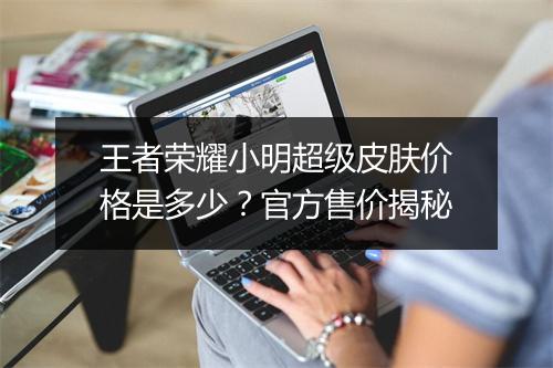王者荣耀小明超级皮肤价格是多少？官方售价揭秘