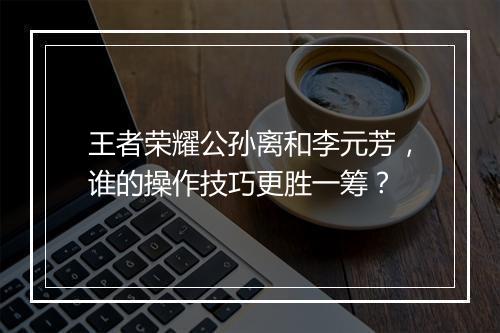 王者荣耀公孙离和李元芳,谁的操作技巧更胜一筹?