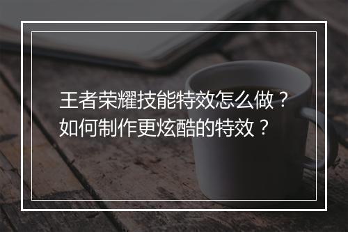 王者荣耀技能特效怎么做?如何制作更炫酷的特效?