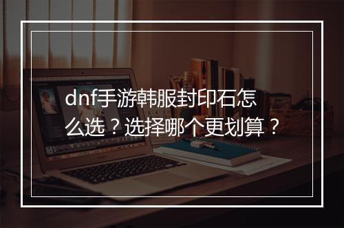 dnf手游韩服封印石怎么选?选择哪个更划算?