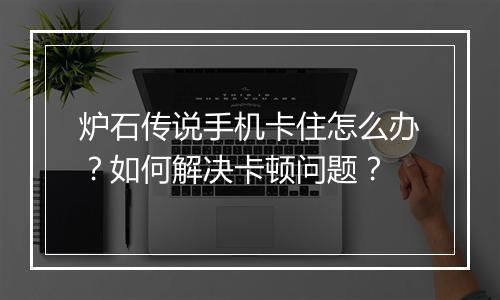 炉石传说手机卡住怎么办?如何解决卡顿问题?