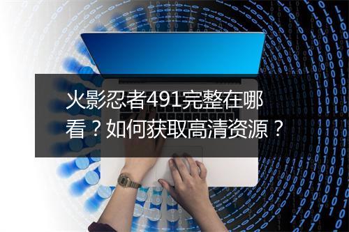 火影忍者491完整在哪看?如何获取高清资源?