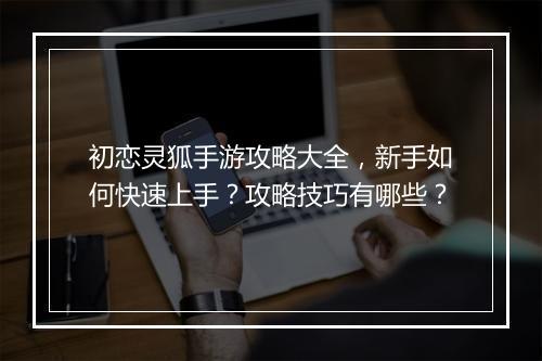 初恋灵狐手游攻略大全,新手如何快速上手?攻略技巧有哪些?