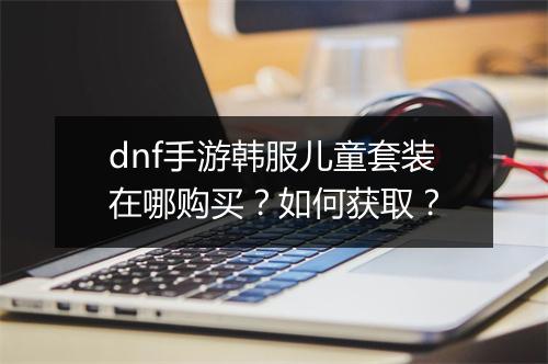 dnf手游韩服儿童套装在哪购买?如何获取?