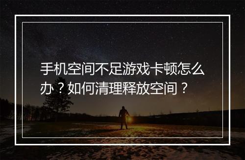 手机空间不足游戏卡顿怎么办？如何清理释放空间？