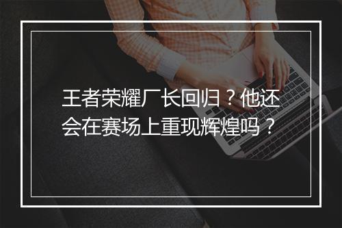 王者荣耀厂长回归?他还会在赛场上重现辉煌吗?