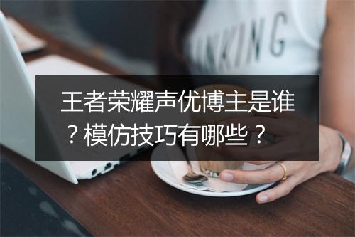 王者荣耀声优博主是谁?模仿技巧有哪些?