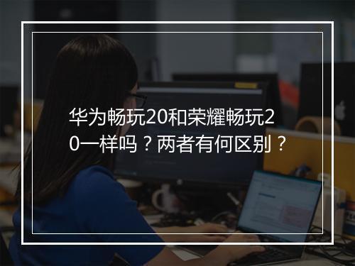 华为畅玩20和荣耀畅玩20一样吗？两者有何区别？