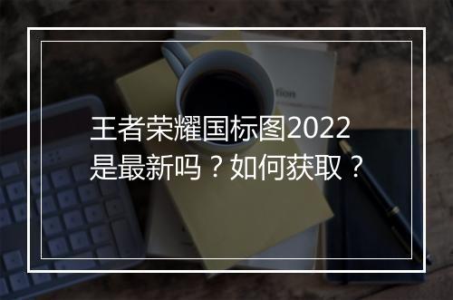 王者荣耀国标图2022是最新吗?如何获取?
