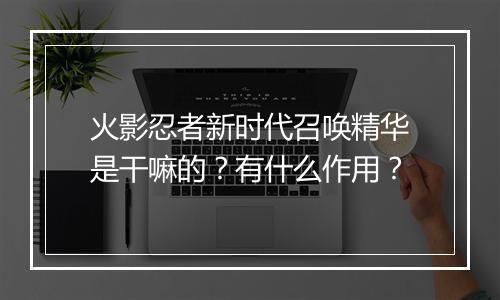 火影忍者新时代召唤精华是干嘛的?有什么作用?