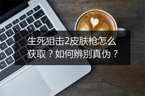 生死狙击2皮肤枪怎么获取?如何辨别真伪?