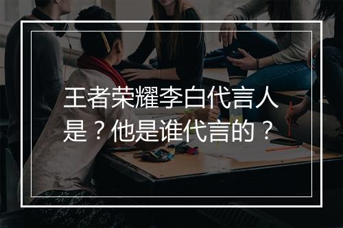 王者荣耀李白代言人是?他是谁代言的?
