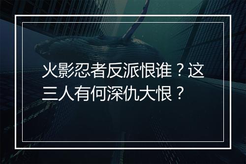 火影忍者反派恨谁?这三人有何深仇大恨?