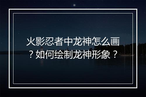 火影忍者中龙神怎么画？如何绘制龙神形象？