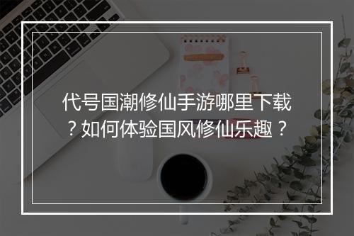 代号国潮修仙手游哪里下载?如何体验国风修仙乐趣?