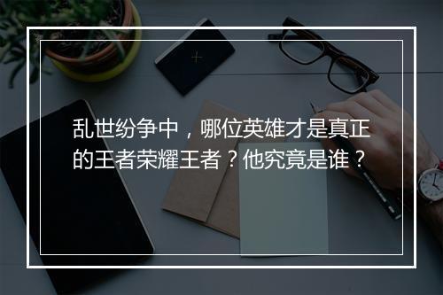 乱世纷争中,哪位英雄才是真正的王者荣耀王者?他究竟是谁?