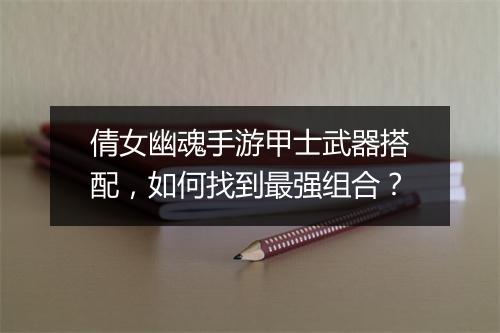 倩女幽魂手游甲士武器搭配,如何找到最强组合?