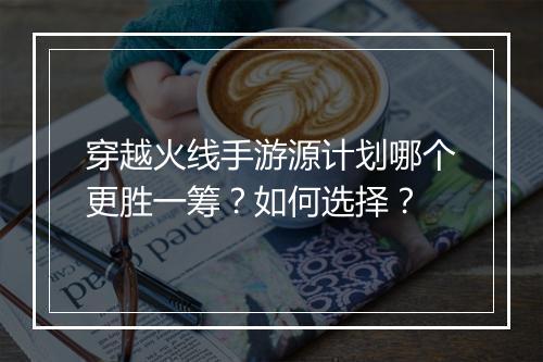 穿越火线手游源计划哪个更胜一筹？如何选择？
