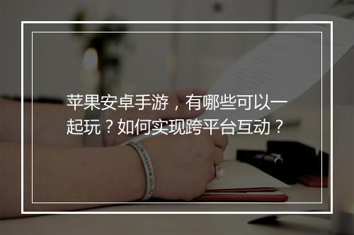 苹果安卓手游,有哪些可以一起玩?如何实现跨平台互动?