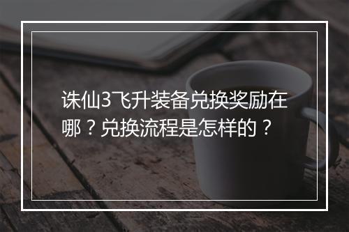 诛仙3飞升装备兑换奖励在哪？兑换流程是怎样的？