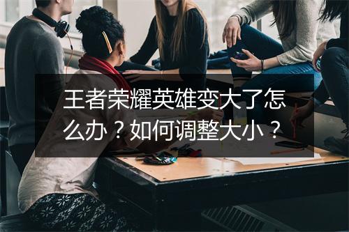 王者荣耀英雄变大了怎么办?如何调整大小?
