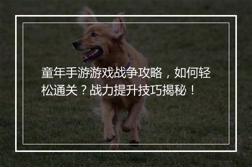 童年手游游戏战争攻略，如何轻松通关？战力提升技巧揭秘！