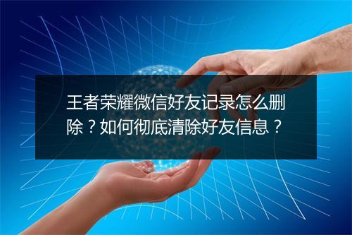 王者荣耀微信好友记录怎么删除?如何彻底清除好友信息?