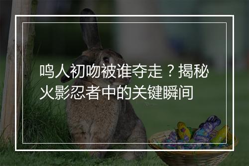 鸣人初吻被谁夺走?揭秘火影忍者中的关键瞬间